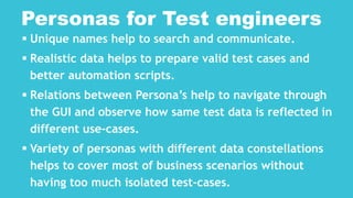  Unique names help to search and communicate.
 Realistic data helps to prepare valid test cases and
better automation scripts.
 Relations between Persona’s help to navigate through
the GUI and observe how same test data is reflected in
different use-cases.
 Variety of personas with different data constellations
helps to cover most of business scenarios without
having too much isolated test-cases.
Personas for Test engineers
 