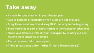  Include Persona creation in your Project plan
 Talk to business or marketing when users are not available
 Bring Personas at any time during SDLC, not only in the beginning
 Store Personas as part of Specification in Confluence or other tool
 Share your Personas with all your colleagues by printing out and
making them visible to everyone
 Revise personas 1-2x times a year
 Think at least once a day: “What if I were [Persona Name]”
Take away
 