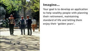 Your goal is to develop an application
to help wealthy people with planning
their retirement, maintaining
standard of life and letting them
enjoy their ‘golden years’.
Imagine…
 