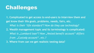 1. Complicated to get access to end-users to interview them and
get know their life goals, problems, needs, fairs, etc.
What is their ‘life standard’? How do they use technology?
2. Wealth management topic and its terminology is complicated:
What is „Lombard loan“? How „Vested benefit account“ differs
from „Custody account“, etc.?
3. Where from can we get realistic testing data?
Challenges
 