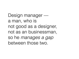 Design manager —
a man, who is
not good as a designer,
not as an businessman,
so he manages a gap
between those two.
