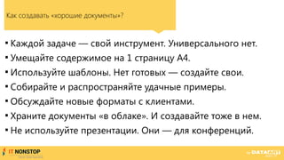 Как создавать «хорошие документы»?

Каждой задаче — свой инструмент. Универсального нет.

Умещайте содержимое на 1 страницу А4.

Используйте шаблоны. Нет готовых — создайте свои.

Собирайте и распространяйте удачные примеры.

Обсуждайте новые форматы с клиентами.

Храните документы «в облаке». И создавайте тоже в нем.

Не используйте презентации. Они — для конференций.
 