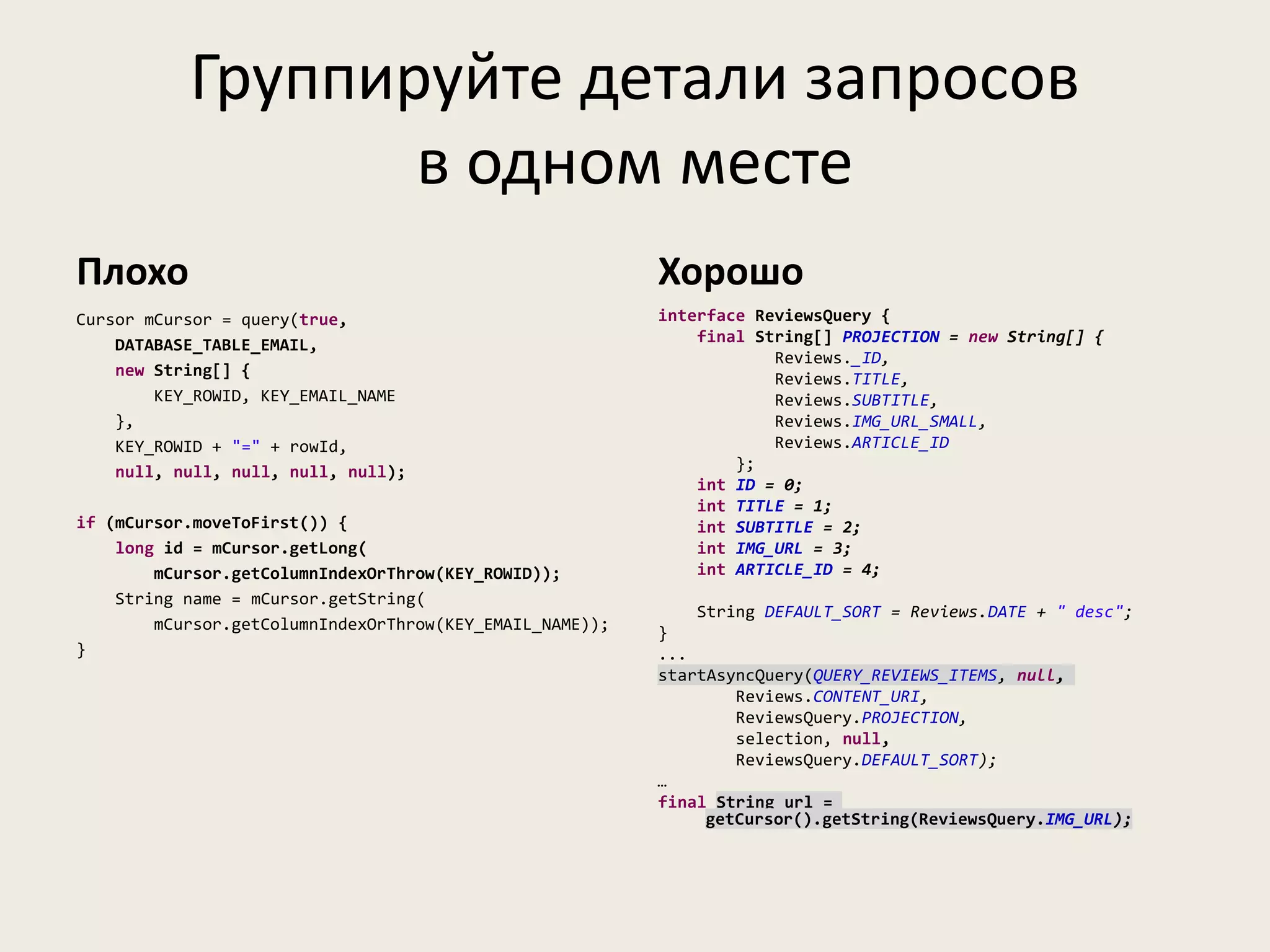 Группируйте детали запросов
                  в одном месте
Плохо                                                     Хорошо
Cursor mCursor = query(true,                              interface ReviewsQuery {
    DATABASE_TABLE_EMAIL,                                     final String[] PROJECTION = new String[] {
                                                                      Reviews._ID,
    new String[] {                                                    Reviews.TITLE,
        KEY_ROWID, KEY_EMAIL_NAME                                     Reviews.SUBTITLE,
    },                                                                Reviews.IMG_URL_SMALL,
    KEY_ROWID + "=" + rowId,                                          Reviews.ARTICLE_ID
    null, null, null, null, null);                                };
                                                              int ID = 0;
                                                              int TITLE = 1;
if (mCursor.moveToFirst()) {                                  int SUBTITLE = 2;
    long id = mCursor.getLong(                                int IMG_URL = 3;
        mCursor.getColumnIndexOrThrow(KEY_ROWID));            int ARTICLE_ID = 4;
    String name = mCursor.getString(
                                                              String DEFAULT_SORT = Reviews.DATE + " desc";
        mCursor.getColumnIndexOrThrow(KEY_EMAIL_NAME));   }
}                                                         ...
                                                          startAsyncQuery(QUERY_REVIEWS_ITEMS, null,
                                                                  Reviews.CONTENT_URI,
                                                                  ReviewsQuery.PROJECTION,
                                                                  selection, null,
                                                                  ReviewsQuery.DEFAULT_SORT);
                                                          …
                                                          final String url =
                                                               getCursor().getString(ReviewsQuery.IMG_URL);
 