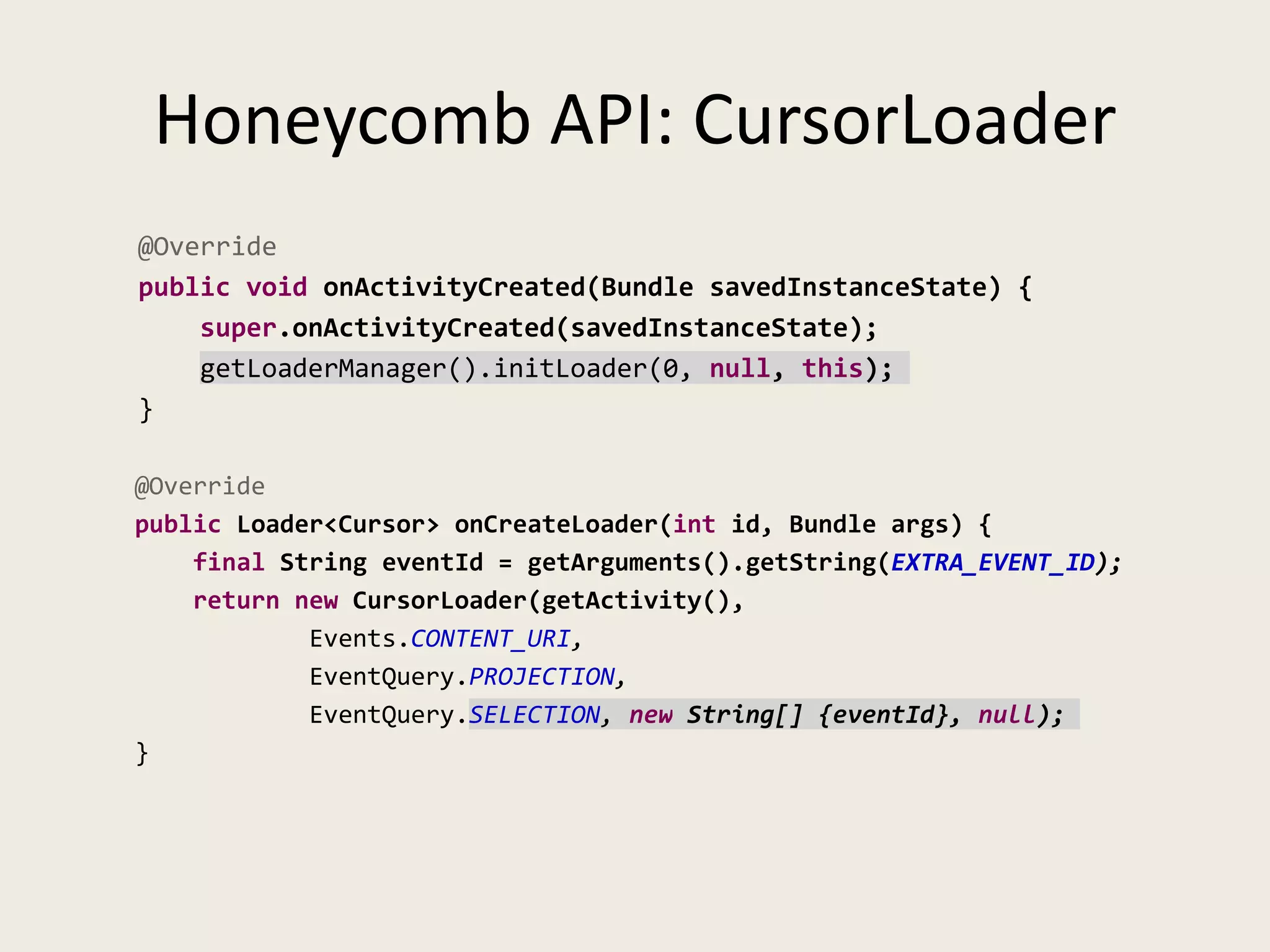 Honeycomb API: CursorLoader
@Override
public void onActivityCreated(Bundle savedInstanceState) {
    super.onActivityCreated(savedInstanceState);
    getLoaderManager().initLoader(0, null, this);
}

@Override
public Loader<Cursor> onCreateLoader(int id, Bundle args) {
    final String eventId = getArguments().getString(EXTRA_EVENT_ID);
    return new CursorLoader(getActivity(),
            Events.CONTENT_URI,
            EventQuery.PROJECTION,
            EventQuery.SELECTION, new String[] {eventId}, null);
}
 