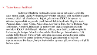 • Temas Sonrası Profilaksi
Endemik bölgelerde hastanede çalışan sağlık çalışanları, özellikle
ağız, burun, dişeti, vagina ve injeksiyon yerinden kanaması olan hastaların izlemi
sırasında ciddi risk altındadırlar. Sağlık çalışanlarına KKKA bulaşması ve
ölümler, toplumdaki salgınlarla paralel olarak bildirilmektedir. Bugüne kadar,
Pakistan, Irak, Güney Afrika, Arnavutluk, Moritanya, İran, Rusya, Birleşik Arap
Emirlikleri, Almanya, Hindistan ve Türkiye’den sağlık çalışanları arasında
mesleksel KKKA bildirilmiştir. Mutlaka eldiven, uzun önlük, maske ve gözlük
kullanma gibi bariyer önlemleri alınmalıdır. Basit bariyer önlemlerinin etkili
olduğu bildirilmiştir. Türkiye’deki salgından sonra risk altında bulunan sağlık
çalışanları serolojik olarak taranmış ve sağlık çalışanlarında infeksiyon
saptanmamıştır. Bu durum, bariyer önlemlerine uyumun yüksek olmasıyla ilişkili
bulunmuştur.
 