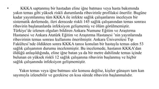 • KKKA saptanmış bir hastadan eline iğne batması veya hasta bakımında
yakın temas gibi yüksek riskli durumlarda ribavirinle profilaksi önerilir. Bugüne
kadar yayımlanmış tüm KKKA ile infekte sağlık çalışanlarını inceleyen bir
sistematik derlemede, ileri derecede riskli 145 sağlık çalışanından temas sonrası
ribavirin başlananlarda infeksiyon gelişmemiş ve ölüm görülmemiştir.
Türkiye’de izlenen olguları bildiren Ankara Numune Eğitim ve Araştırma
Hastanesi ve Ankara Atatürk Eğitim ve Araştırma Hastanesi ’nin yayınlarında
ribavirinin temas sonrası kullanımı önerilmiştir. Ankara Üniversitesi Tıp
Fakültesi’nde öldükten sonra KKKA tanısı konulan bir hastayla temas eden 53
sağlık çalışanının durumu incelenmiştir. Bu incelemede, hastanın KKKA’dan
öldüğü anlaşıldığında, eline iğne batan ya da bir metre dahilinde temas içinde
bulunan en yüksek riskli 12 sağlık çalışanına ribavirin başlanmış ve hiçbir
sağlık çalışanında infeksiyon gelişmemiştir.
Yakın temas veya iğne batması söz konusu değilse, kişiler günaşırı tam kan
sayımıyla izlenebilir ve gerekirse en kısa sürede ribavirin başlanmalıdır.
 