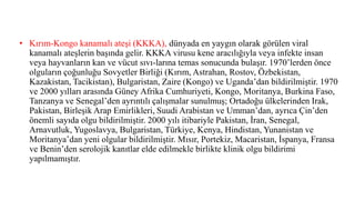 • Kırım-Kongo kanamalı ateşi (KKKA), dünyada en yaygın olarak görülen viral
kanamalı ateşlerin başında gelir. KKKA virusu kene aracılığıyla veya infekte insan
veya hayvanların kan ve vücut sıvı-larına temas sonucunda bulaşır. 1970’lerden önce
olguların çoğunluğu Sovyetler Birliği (Kırım, Astrahan, Rostov, Özbekistan,
Kazakistan, Tacikistan), Bulgaristan, Zaire (Kongo) ve Uganda’dan bildirilmiştir. 1970
ve 2000 yılları arasında Güney Afrika Cumhuriyeti, Kongo, Moritanya, Burkina Faso,
Tanzanya ve Senegal’den ayrıntılı çalışmalar sunulmuş; Ortadoğu ülkelerinden Irak,
Pakistan, Birleşik Arap Emirlikleri, Suudi Arabistan ve Umman’dan, ayrıca Çin’den
önemli sayıda olgu bildirilmiştir. 2000 yılı itibariyle Pakistan, İran, Senegal,
Arnavutluk, Yugoslavya, Bulgaristan, Türkiye, Kenya, Hindistan, Yunanistan ve
Moritanya’dan yeni olgular bildirilmiştir. Mısır, Portekiz, Macaristan, İspanya, Fransa
ve Benin’den serolojik kanıtlar elde edilmekle birlikte klinik olgu bildirimi
yapılmamıştır.
 