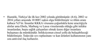 • Hastalık, Türkiye’de ilk kez 2002 yılında görülmüştür. (4-6), 2002 ve
2016 yılları arasında 10 000’i aşkın olgu bildirilmiştir ve ölüm oranı
kabaca %5’tir. İnsanlar KKKA virusunu çoğunlukla kene aracılığıyla
alırlar ama Ebola, Marburg ve Lassa viruslarında olduğu gibi infekte
insanlardan, başta sağlık çalışanları olmak üzere diğer insanlara
bulaşması da mümkündür. İnfeksiyonun cinsel yolla da bulaşabileceği
bildirilmiştir. Tedavide sıvı replasmanı ve kan ürünleri kullanımının yanı
sıra antiviral ilaç kullanılır.
 