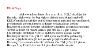 •
Klinik Seyir
İnfekte olanların hasta olma olasılıkları %21,5’tir; diğer bir
ifadeyle, infekte olan her beş kişiden birinde hastalık gelişmektedir.
KKKA’nın tipik seyri dört ana bölümde tanımlanır: inkübasyon dönemi,
prehemorajik dönem, hemorajik dönem ve konvalesan dönem.
İnkübasyon dönemi, kenenin tutunmasıyla hastalık gelişmesi arasındaki
süredir ve kesin bir rakam vermek güç olsa da 3-7 gün olarak
bildirilmiştir. Hastaların %50-60’ındakene ısırma öyküsü vardır.
İnkübasyon süresi, viral yük ve İnfeksiyonun edinilme yoluna bağlı
olarak değişebilir; örneğin kan yoluyla geçişlerde daha kısadır.
Hastaneye başvurmadan önceki ortalama süre Türkiye’de 5,5 gün ve
Birleşik Arap Emirlikleri’nde 3,5 gün olarak bildirilmiştir.
 