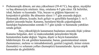 • Prehemorajik dönem, ani ateş yükselmesi (39-41°C), baş ağrısı, myaljiler
ve baş dönmesiyle nitelenir. Ateş, ortalama 4-5 gün sürer. Ek belirtiler,
ishal, bulantı ve kusmadır. Yüz, boyun ve göğüste hiperemi ve
konjonktivit görülür. Bu dönemin süresi 1-7 gün arasında değişir.
Hemorajik dönem, kısadır, hızlı gelişir ve genellikle hastalığın 3. ve 5.
günleri arasında başlar. Kanama, hastaların büyük çoğunluğunda
hastalığın başlamasından sonraki 5-7 gün içinde ve hastanede yattıkları
sırada gelişir.
Ateş yüksekliğiyle kanamanın başlaması arasında ilişki yoktur.
Kanama bulguları, deri ve mukozalardaki peteşilerden büyük
hematomlara kadar değişir. Vagina, dişeti ve beyin kanamaları
bildirilmiştir. En sık görülen kanamalar, burun, gastrointestinal sistem
(hematemez, melena ve intraabdominal), genital (vaginal), üriner sistem
(hematüri) ve solunum yolları (hemoptizi) kanamalarıdır. Ayrıca atipik
kanamalar da görülebilir.
 