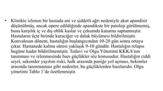 • Klinikte izlenen bir hastada ani ve şiddetli ağrı nedeniyle akut apandisit
düşünülmüş, ancak opere edildiğinde apandikste bir patoloji görülmemiş,
buna karşılık iç ve dış oblik kaslar ve çekumda kanama saptanmıştır.
Hastaların üçte birinde karaciğer ve dalak büyümesi bildirilmiştir.
Konvalesan dönem, hastalığın başlangıcından 10-20 gün sonra ortaya
çıkar. Hastanede kalma süresi yaklaşık 9-10 gündür. Hastalığın relapsı
bugüne kadar bildirilmemiştir. Tedavi ve Olgu Yönetimi KKKA’nın
tanınması ve izlenmesinde bazı güçlükler söz konusudur. Hastalığın ciddi
seyri, sekonder yayılım riski, halk arasında paniğe yol açması, hekimler
arasında tanınmaması gibi nedenler, bu güçlüklerden bazılarıdır. Olgu
yönetimi Tablo 1’de özetlenmiştir.
 