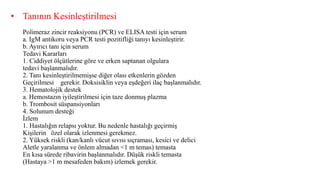 • Tanının Kesinleştirilmesi
Polimeraz zincir reaksiyonu (PCR) ve ELISA testi için serum
a. IgM antikoru veya PCR testi pozitifliği tanıyı kesinleştirir.
b. Ayırıcı tanı için serum
Tedavi Kararları
1. Ciddiyet ölçütlerine göre ve erken saptanan olgulara
tedavi başlanmalıdır.
2. Tanı kesinleştirilmemişse diğer olası etkenlerin gözden
Geçirilmesi gerekir. Doksisiklin veya eşdeğeri ilaç başlanmalıdır.
3. Hematolojik destek
a. Hemostazın iyileştirilmesi için taze donmuş plazma
b. Trombosit süspansiyonları
4. Solunum desteği
İzlem
1. Hastalığın relapsı yoktur. Bu nedenle hastalığı geçirmiş
Kişilerin özel olarak izlenmesi gerekmez.
2. Yüksek riskli (kan/kanlı vücut sıvısı sıçraması, kesici ve delici
Aletle yaralanma ve önlem almadan <1 m temas) temasta
En kısa sürede ribavirin başlanmalıdır. Düşük riskli temasta
(Hastaya >1 m mesafeden bakım) izlemek gerekir.
 