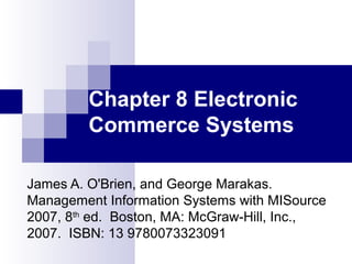 Chapter 8 Electronic 
Commerce Systems 
James A. O'Brien, and George Marakas. 
Management Information Systems with MISource 
2007, 8th ed. Boston, MA: McGraw-Hill, Inc., 
2007. ISBN: 13 9780073323091 
 