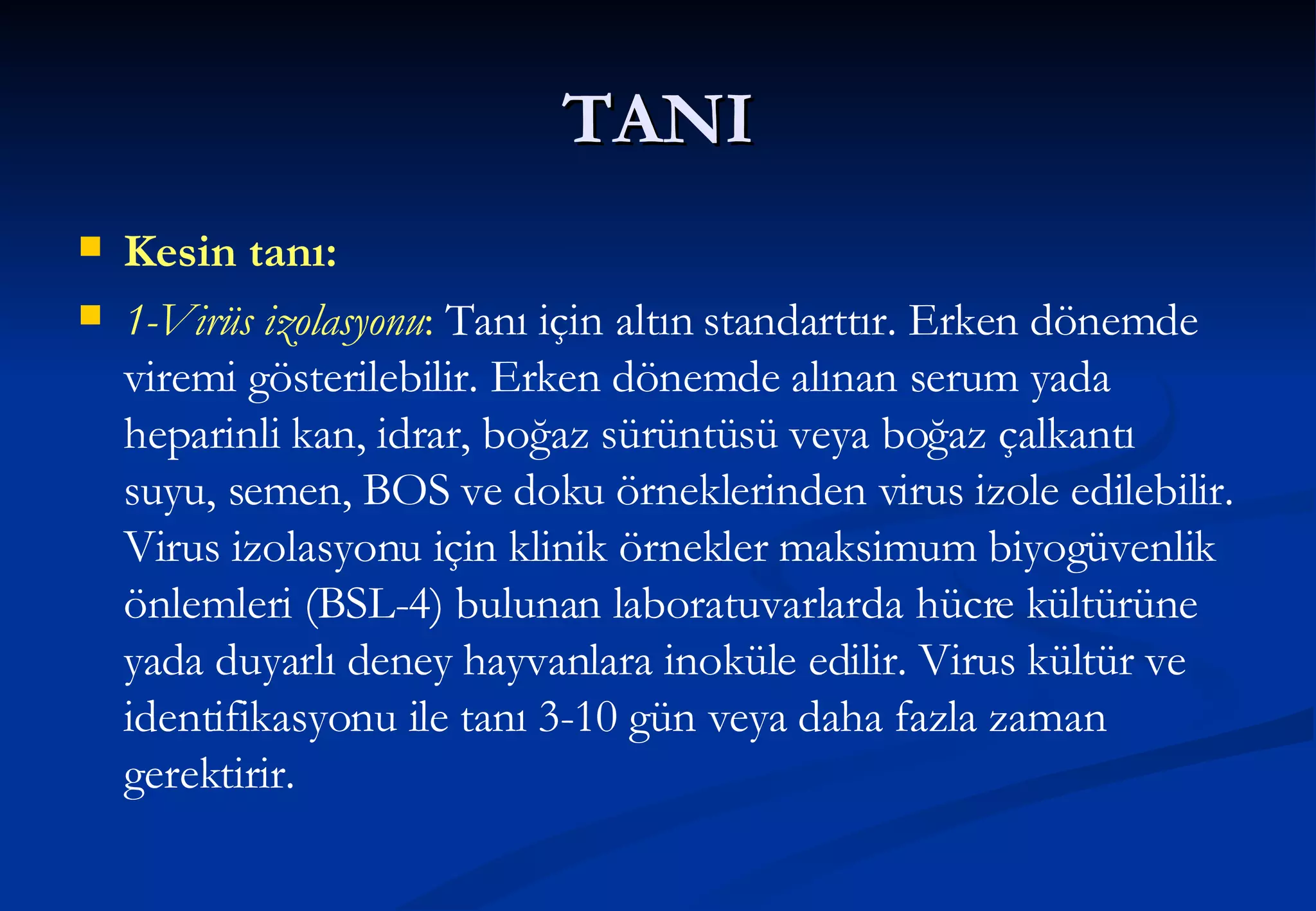 TANI Kesin tanı: 1-Virüs izolasyonu :  Tanı için altın standarttır. Erken dönemde viremi gösterilebilir. Erken dönemde alınan serum yada heparinli kan, idrar, boğaz sürüntüsü veya boğaz çalkantı suyu, semen, BOS ve doku örneklerinden virus izole edilebilir. Virus izolasyonu için klinik örnekler maksimum biyogüvenlik önlemleri (BSL-4) bulunan laboratuvarlarda hücre kültürüne yada duyarlı deney hayvanlara inoküle edilir. Virus kültür ve identifikasyonu ile tanı 3-10 gün veya daha fazla zaman gerektirir. 