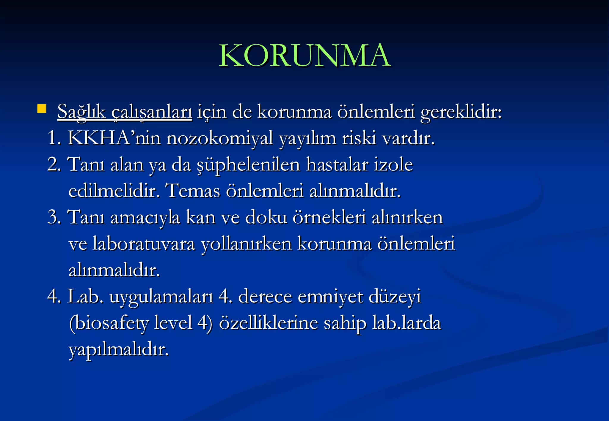 KORUNMA Sağlık çalışanları  için de korunma önlemleri gereklidir: 1. KKHA’nin nozokomiyal yayılım riski vardır. 2. Tanı alan ya da şüphelenilen hastalar izole edilmelidir. Temas önlemleri alınmalıdır. 3. Tanı amacıyla kan ve doku örnekleri alınırken  ve laboratuvara yollanırken korunma önlemleri alınmalıdır. 4. Lab. uygulamaları 4. derece emniyet düzeyi  (biosafety level 4) özelliklerine sahip lab.larda yapılmalıdır. 