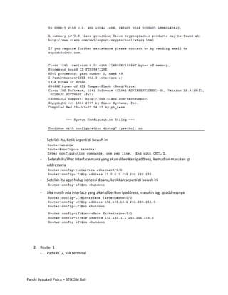 -   Setelah itu, ketik seperti di bawah ini



       -   Setelah itu lihat interface mana yang akan diberikan ipaddress, kemudian masukan ip
           addressnya


       -   Setelah itu agar hidup koneksi disana, ketikkan seperti di bawah ini


       -   Jika masih ada interface yang akan diberikan ipaddress, masukin lagi ip addressnya




   2. Router 1
      - Pada PC 2, klik terminal




Fandy Syaukati Putra – STIKOM Bali
 