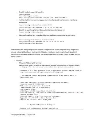 -   Setelah itu, ketik seperti di bawah ini



       -   Setelah itu lihat interface mana yang akan diberikan ipaddress, kemudian masukan ip
           addressnya



       -   Setelah itu agar hidup koneksi disana, ketikkan seperti di bawah ini


       -   Jika masih ada interface yang akan diberikan ipaddress, masukin lagi ip addressnya




Setelah kita sudah mengkonfigurasikan network card (interface) router yang terhubung dengan alat
lainnya, sekarang kita lakukan routing, disini kita akan melakukan routing static. Routing static ini
memasukkan semua network address yang ada pada jaringan dengan melalui router terdekat, berikut
adalah caranya :

   1. Router 0
      - Masuk ke PC 1 dan pilih terminal
         Jika tertampil seperti ini, pilih no, dan lakukan perintah sampai masuk ke Router(config)#




Fandy Syaukati Putra – STIKOM Bali
 