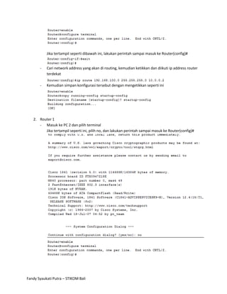 Jika tertampil seperti dibawah ini, lakukan perintah sampai masuk ke Router(config)#


       -   Cari network address yang akan di routing, kemudian ketikkan dan diikuti ip address router
           terdekat

       -   Kemudian simpan konfigurasi tersebut dengan mengetikkan seperti ini




   2. Router 1
      - Masuk ke PC 2 dan pilih terminal
         Jika tertampil seperti ini, pilih no, dan lakukan perintah sampai masuk ke Router(config)#




Fandy Syaukati Putra – STIKOM Bali
 