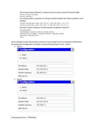 Jika tertampil seperti dibawah ini, lakukan perintah sampai masuk ke Router(config)#


        -   Cari network address yang akan di routing, kemudian ketikkan dan diikuti ip address router
            terdekat


        -   Kemudian simpan konfigurasi tersebut dengan mengetikkan seperti ini




Untuk settingan ip pada tiap komputer, gunakan ip sesuai dengan aturan ip yang telah di definisikan,
dan gatewaynya menggunakan ip dengan ip yang terhubung dengan router , contoh
   1. Client 1




    2. Client2




Fandy Syaukati Putra – STIKOM Bali
 