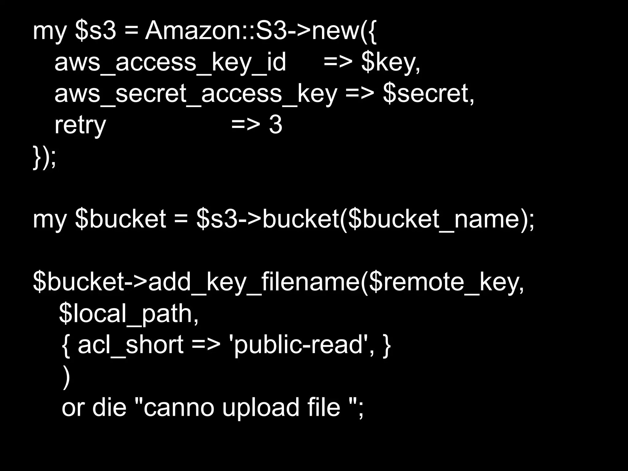 my $s3 = Amazon::S3->new({
   aws_access_key_id => $key,
   aws_secret_access_key => $secret,
   retry        => 3
});

my $bucket = $s3->bucket($bucket_name);

$bucket->add_key_filename($remote_key,
  $local_path,
  { acl_short => 'public-read', }
  )
  or die "canno upload file ";
 