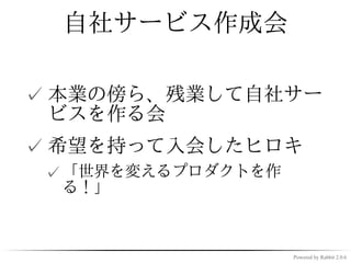 自社サービス作成会

✓ 本業の傍ら、残業して自社サー
  ビスを作る会
✓ 希望を持って入会したヒロキ
 ✓ 「世界を変えるプロダクトを作
   る！」



                    Powered by Rabbit 2.0.6
 