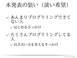 本発表の狙い（淡い希望）

✓ あんまりプログラミングできて
  ない人
 ✓ はじめるきっかけ

✓ たくさんプログラミングしてる
  人
 ✓ 向き合い方を考えるきっかけ


                   Powered by Rabbit 2.0.6
 