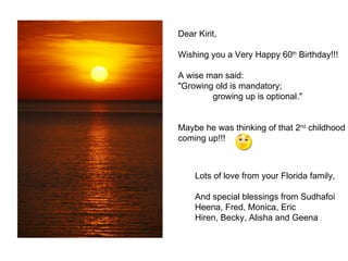 Dear Kirit, Wishing you a Very Happy 60 th  Birthday!!! A wise man said: &quot;Growing old is mandatory;  growing up is optional.&quot; Maybe he was thinking of that 2 nd  childhood  coming up!!! Lots of love from your Florida family, And special blessings from Sudhafoi Heena, Fred, Monica, Eric Hiren, Becky, Alisha and Geena 