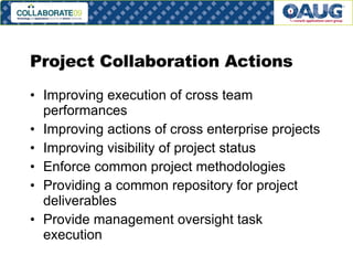 Project Collaboration Actions Improving execution of cross team performances Improving actions of cross enterprise projects Improving visibility of project status Enforce common project methodologies Providing a common repository for project deliverables Provide management oversight task execution 