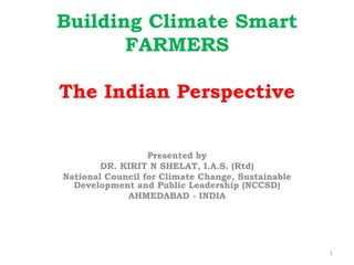 Building Climate Smart
FARMERS
The Indian Perspective
Presented by
DR. KIRIT N SHELAT, I.A.S. (Rtd)
National Council for Climate Change, Sustainable
Development and Public Leadership (NCCSD)
AHMEDABAD - INDIA
1
 
