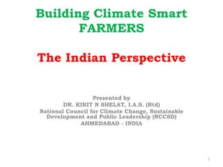 Building Climate Smart
FARMERS
The Indian Perspective
Presented by
DR. KIRIT N SHELAT, I.A.S. (Rtd)
National Council for C...