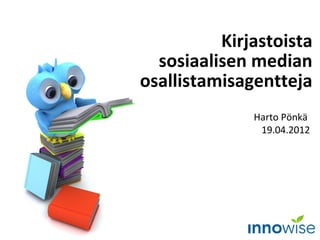 Kirjastoista
  sosiaalisen median
osallistamisagentteja
              Harto Pönkä
               19.04.2012
 