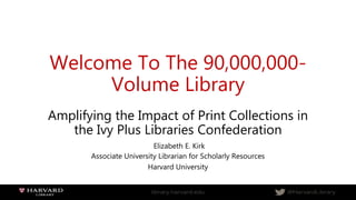 Welcome To The 90,000,000-
Volume Library
Amplifying the Impact of Print Collections in
the Ivy Plus Libraries Confederation
Elizabeth E. Kirk
Associate University Librarian for Scholarly Resources
Harvard University
 