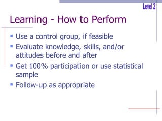Learning - How to Perform Use a control group, if feasible Evaluate knowledge, skills, and/or attitudes before and after Get 100% participation or use statistical sample Follow-up as appropriate Level 2 