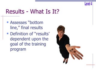 Results - What Is It? Assesses “bottom line,” final results Definition of “results” dependent upon the goal of the training program Level 4 