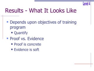 Results - What It Looks Like Depends upon objectives of training program Quantify Proof vs. Evidence Proof is concrete Evidence is soft Level 4 