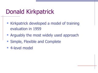 Donald Kirkpatrick Kirkpatrick developed a model of training evaluation in 1959 Arguably the most widely used approach Simple, Flexible and Complete 4-level model 