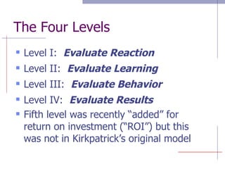 The Four Levels Level I:  Evaluate Reaction Level II:  Evaluate Learning Level III:  Evaluate Behavior Level IV:  Evaluate Results Fifth level was recently “added” for return on investment (“ROI”) but this was not in Kirkpatrick’s original model 