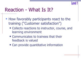 Reaction - What Is It? How favorably participants react to the training (“Customer satisfaction”) Collects reactions to instructor, course, and learning environment Communicates to trainees that their feedback is valued Can provide quantitative information Level 1 