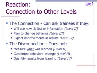Reaction: Connection to Other Levels The Connection - Can ask trainees if they: Will use new skill(s) or information  (Level II) Plan to change behavior  (Level III) Expect improvements in results  (Level IV) The Disconnection - Does not: Measure  what  was learned  (Level II) Guarantee behavioral change  (Level III) Quantify results from learning  (Level IV) Level 1 