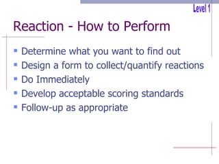 Reaction - How to Perform Determine what you want to find out Design a form to collect/quantify reactions Do Immediately Develop acceptable scoring standards Follow-up as appropriate Level 1 