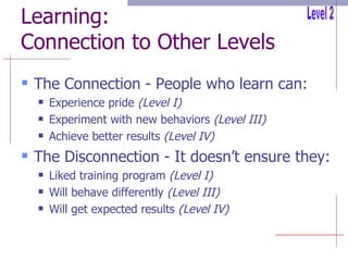 Learning: Connection to Other Levels The Connection - People who learn can: Experience pride  (Level I) Experiment with new behaviors  (Level III) Achieve better results  (Level IV) The Disconnection - It doesn’t ensure they: Liked training program  (Level I) Will behave differently  (Level III) Will get expected results  (Level IV) Level 2 