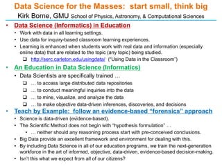 Data Science for the Masses: start small, think big
     Kirk Borne, GMU School of Physics, Astronomy, & Computational Sciences
• Data Science (Informatics) in Education
    • Work with data in all learning settings.
    • Use data for inquiry-based classroom learning experiences.
    • Learning is enhanced when students work with real data and information (especially
      online data) that are related to the topic (any topic) being studied.
        http://serc.carleton.edu/usingdata/ (“Using Data in the Classroom”)
• An Education in Data Science (Informatics)
    • Data Scientists are specifically trained …
          … to access large distributed data repositories
          … to conduct meaningful inquiries into the data
          … to mine, visualize, and analyze the data
          … to make objective data-driven inferences, discoveries, and decisions
•   Teach by Example: follow an evidence-based “forensics” approach
    • Science is data-driven (evidence-based).
    • The Scientific Method does not begin with “hypothesis formulation” …
         • … neither should any reasoning process start with pre-conceived conclusions.
    • Big Data provide an excellent framework and environment for dealing with this.
    • By including Data Science in all of our education programs, we train the next-generation
      workforce in the art of informed, objective, data-driven, evidence-based decision-making.
    • Isn’t this what we expect from all of our citizens?
 