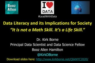 Dr. Kirk Borne
Principal Data Scientist and Data Science Fellow
Booz Allen Hamilton
@KirkDBorne
Download slides here: http://www.kirkborne.net/QlikNYC2020/
Data Literacy and its Implications for Society
“It is not a Math Skill. It’s a Life Skill.”
#LeadWithData
 