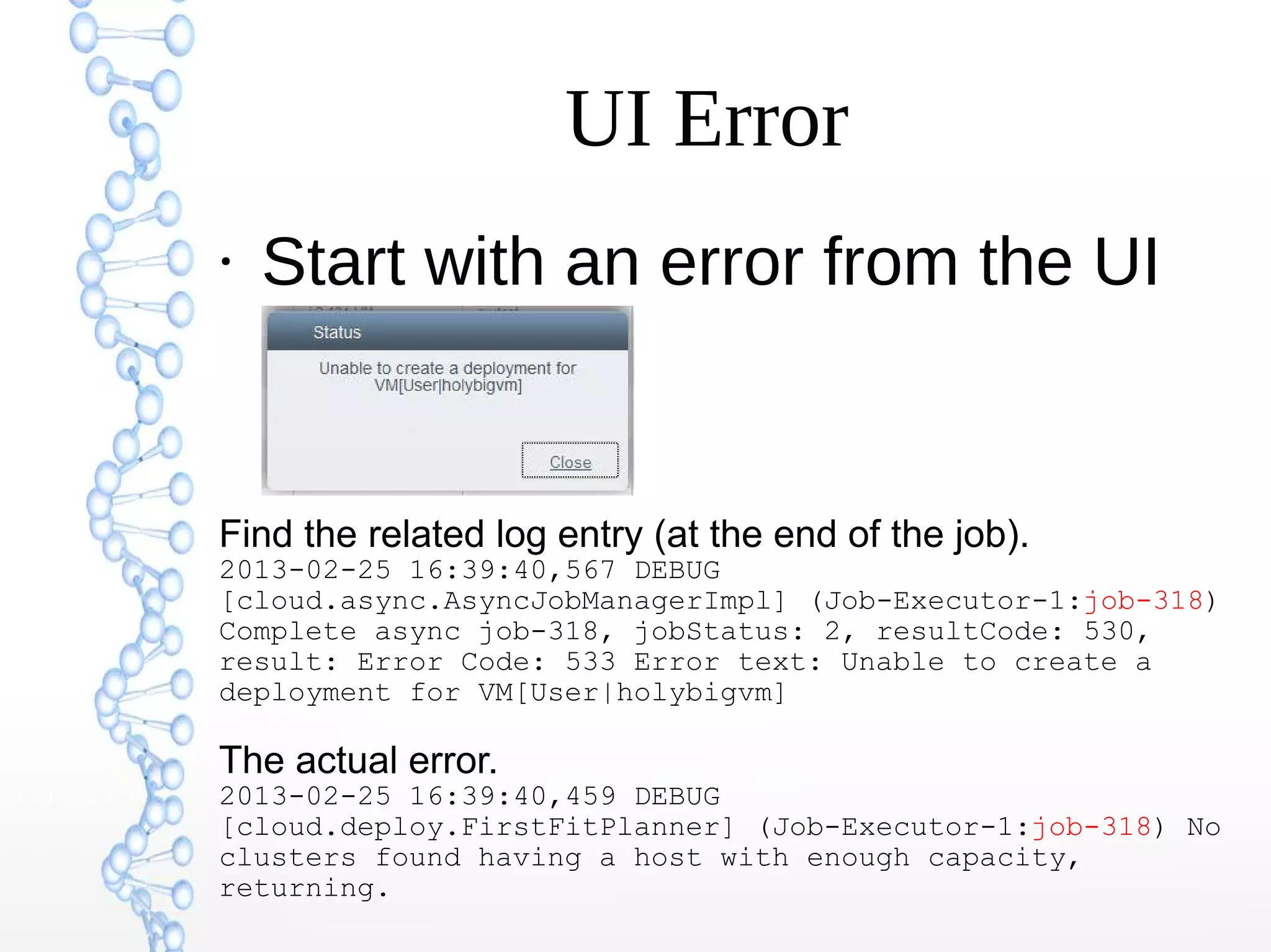 UI Error
●
Start with an error from the UI
Find the related log entry (at the end of the job).
2013-02-25 16:39:40,567 DEBUG
[cloud.async.AsyncJobManagerImpl] (Job-Executor-1:job-318)
Complete async job-318, jobStatus: 2, resultCode: 530,
result: Error Code: 533 Error text: Unable to create a
deployment for VM[User|holybigvm]
The actual error.
2013-02-25 16:39:40,459 DEBUG
[cloud.deploy.FirstFitPlanner] (Job-Executor-1:job-318) No
clusters found having a host with enough capacity,
returning.
 