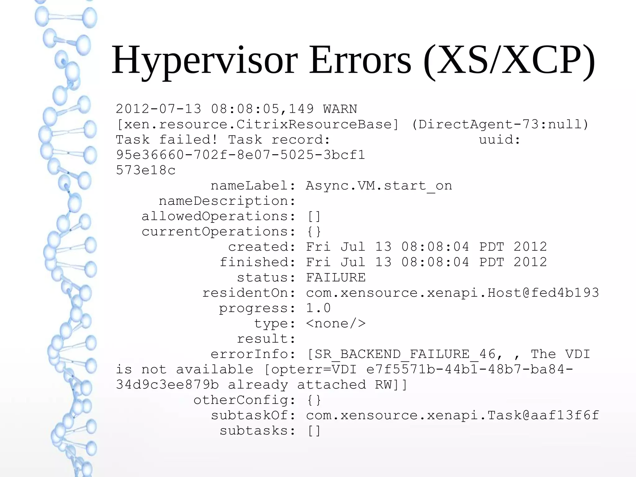 Hypervisor Errors (XS/XCP)
2012-07-13 08:08:05,149 WARN
[xen.resource.CitrixResourceBase] (DirectAgent-73:null)
Task failed! Task record: uuid:
95e36660-702f-8e07-5025-3bcf1
573e18c
nameLabel: Async.VM.start_on
nameDescription:
allowedOperations: []
currentOperations: {}
created: Fri Jul 13 08:08:04 PDT 2012
finished: Fri Jul 13 08:08:04 PDT 2012
status: FAILURE
residentOn: com.xensource.xenapi.Host@fed4b193
progress: 1.0
type: <none/>
result:
errorInfo: [SR_BACKEND_FAILURE_46, , The VDI
is not available [opterr=VDI e7f5571b-44b1-48b7-ba84-
34d9c3ee879b already attached RW]]
otherConfig: {}
subtaskOf: com.xensource.xenapi.Task@aaf13f6f
subtasks: []
 