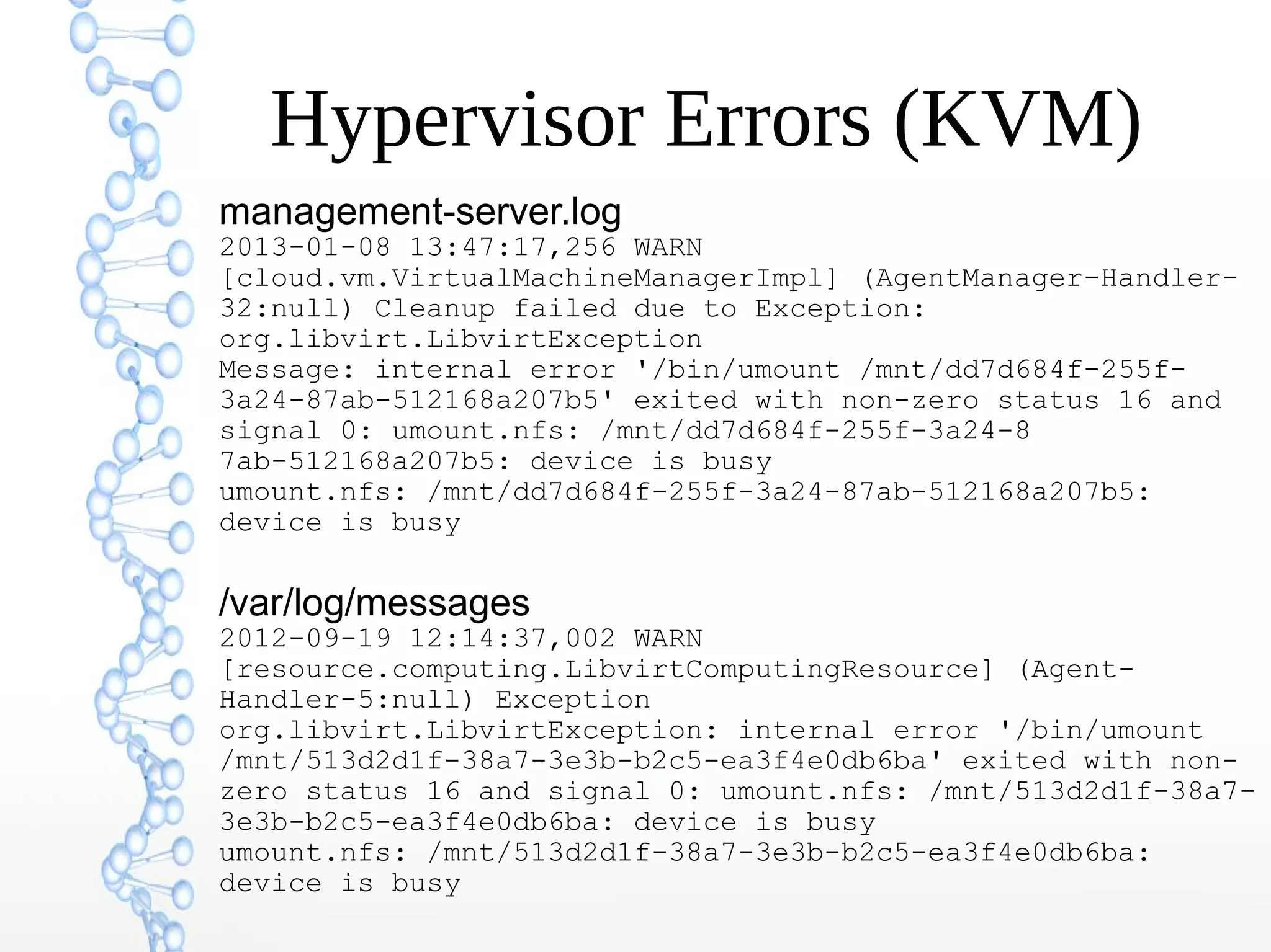 Hypervisor Errors (KVM)
management-server.log
2013-01-08 13:47:17,256 WARN
[cloud.vm.VirtualMachineManagerImpl] (AgentManager-Handler-
32:null) Cleanup failed due to Exception:
org.libvirt.LibvirtException
Message: internal error '/bin/umount /mnt/dd7d684f-255f-
3a24-87ab-512168a207b5' exited with non-zero status 16 and
signal 0: umount.nfs: /mnt/dd7d684f-255f-3a24-8
7ab-512168a207b5: device is busy
umount.nfs: /mnt/dd7d684f-255f-3a24-87ab-512168a207b5:
device is busy
/var/log/messages
2012-09-19 12:14:37,002 WARN
[resource.computing.LibvirtComputingResource] (Agent-
Handler-5:null) Exception
org.libvirt.LibvirtException: internal error '/bin/umount
/mnt/513d2d1f-38a7-3e3b-b2c5-ea3f4e0db6ba' exited with non-
zero status 16 and signal 0: umount.nfs: /mnt/513d2d1f-38a7-
3e3b-b2c5-ea3f4e0db6ba: device is busy
umount.nfs: /mnt/513d2d1f-38a7-3e3b-b2c5-ea3f4e0db6ba:
device is busy
 