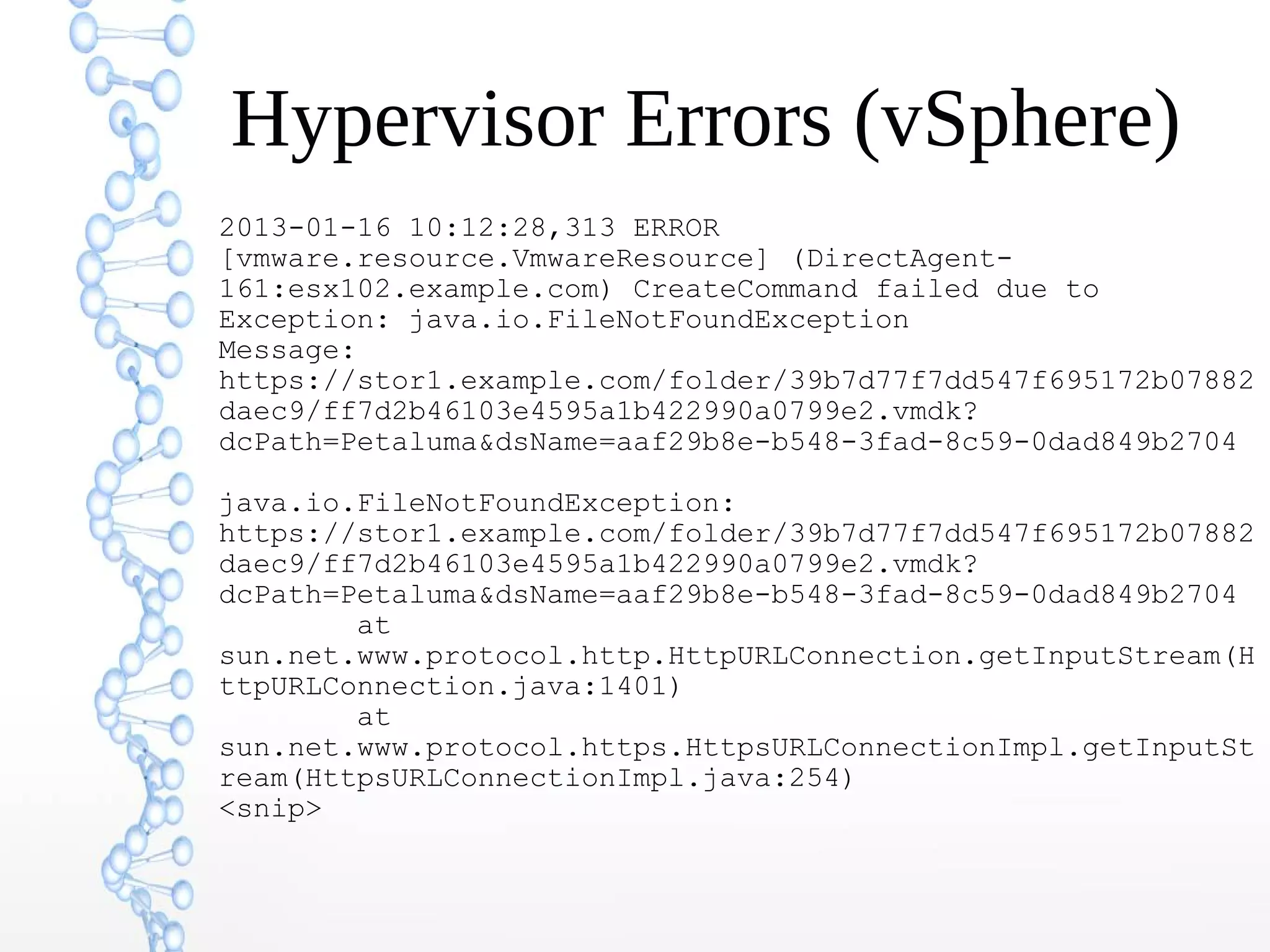 Hypervisor Errors (vSphere)
2013-01-16 10:12:28,313 ERROR
[vmware.resource.VmwareResource] (DirectAgent-
161:esx102.example.com) CreateCommand failed due to
Exception: java.io.FileNotFoundException
Message:
https://stor1.example.com/folder/39b7d77f7dd547f695172b07882
daec9/ff7d2b46103e4595a1b422990a0799e2.vmdk?
dcPath=Petaluma&dsName=aaf29b8e-b548-3fad-8c59-0dad849b2704
java.io.FileNotFoundException:
https://stor1.example.com/folder/39b7d77f7dd547f695172b07882
daec9/ff7d2b46103e4595a1b422990a0799e2.vmdk?
dcPath=Petaluma&dsName=aaf29b8e-b548-3fad-8c59-0dad849b2704
at
sun.net.www.protocol.http.HttpURLConnection.getInputStream(H
ttpURLConnection.java:1401)
at
sun.net.www.protocol.https.HttpsURLConnectionImpl.getInputSt
ream(HttpsURLConnectionImpl.java:254)
<snip>
 