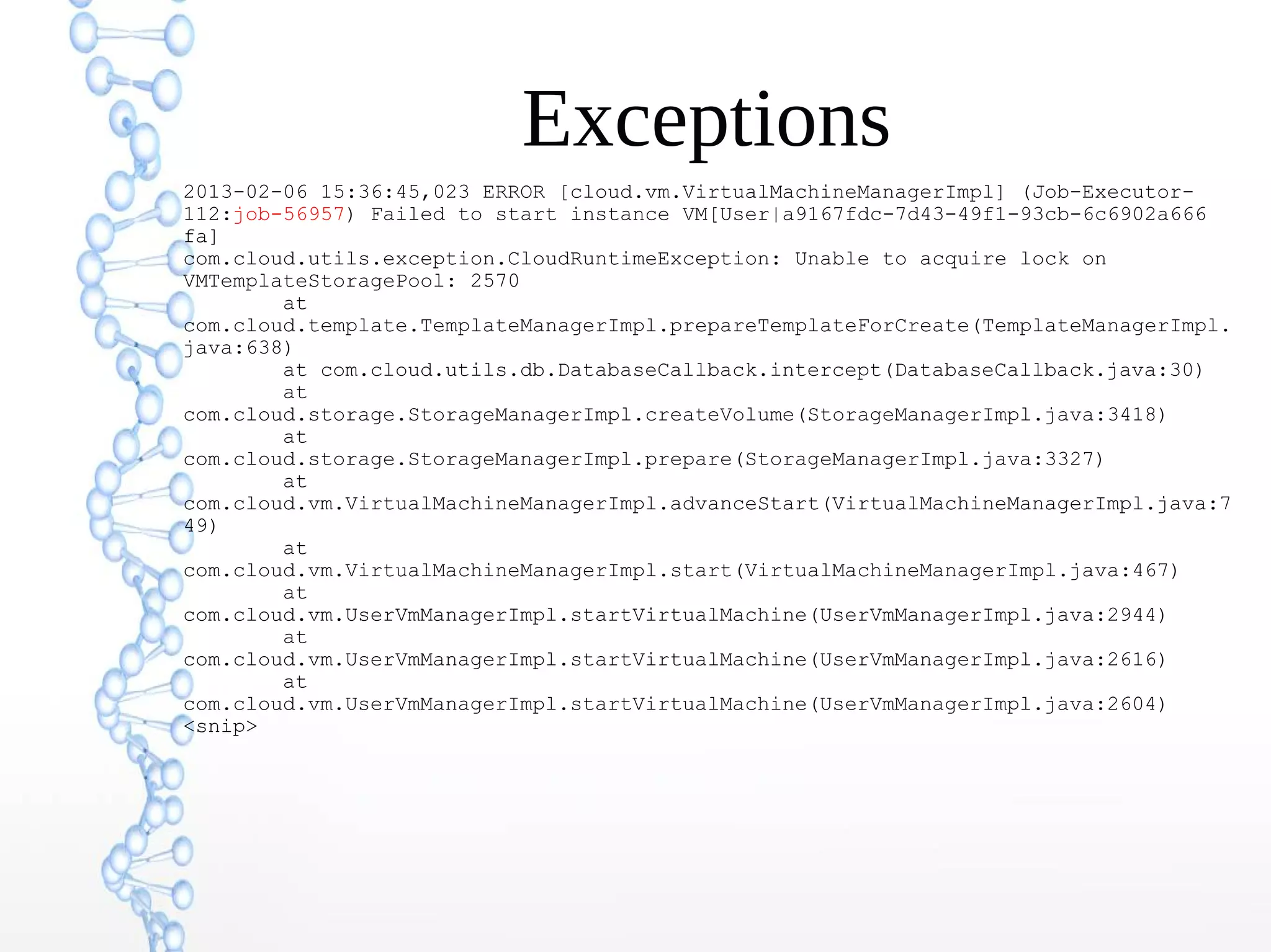 Exceptions
2013-02-06 15:36:45,023 ERROR [cloud.vm.VirtualMachineManagerImpl] (Job-Executor-
112:job-56957) Failed to start instance VM[User|a9167fdc-7d43-49f1-93cb-6c6902a666
fa]
com.cloud.utils.exception.CloudRuntimeException: Unable to acquire lock on
VMTemplateStoragePool: 2570
at
com.cloud.template.TemplateManagerImpl.prepareTemplateForCreate(TemplateManagerImpl.
java:638)
at com.cloud.utils.db.DatabaseCallback.intercept(DatabaseCallback.java:30)
at
com.cloud.storage.StorageManagerImpl.createVolume(StorageManagerImpl.java:3418)
at
com.cloud.storage.StorageManagerImpl.prepare(StorageManagerImpl.java:3327)
at
com.cloud.vm.VirtualMachineManagerImpl.advanceStart(VirtualMachineManagerImpl.java:7
49)
at
com.cloud.vm.VirtualMachineManagerImpl.start(VirtualMachineManagerImpl.java:467)
at
com.cloud.vm.UserVmManagerImpl.startVirtualMachine(UserVmManagerImpl.java:2944)
at
com.cloud.vm.UserVmManagerImpl.startVirtualMachine(UserVmManagerImpl.java:2616)
at
com.cloud.vm.UserVmManagerImpl.startVirtualMachine(UserVmManagerImpl.java:2604)
<snip>
 