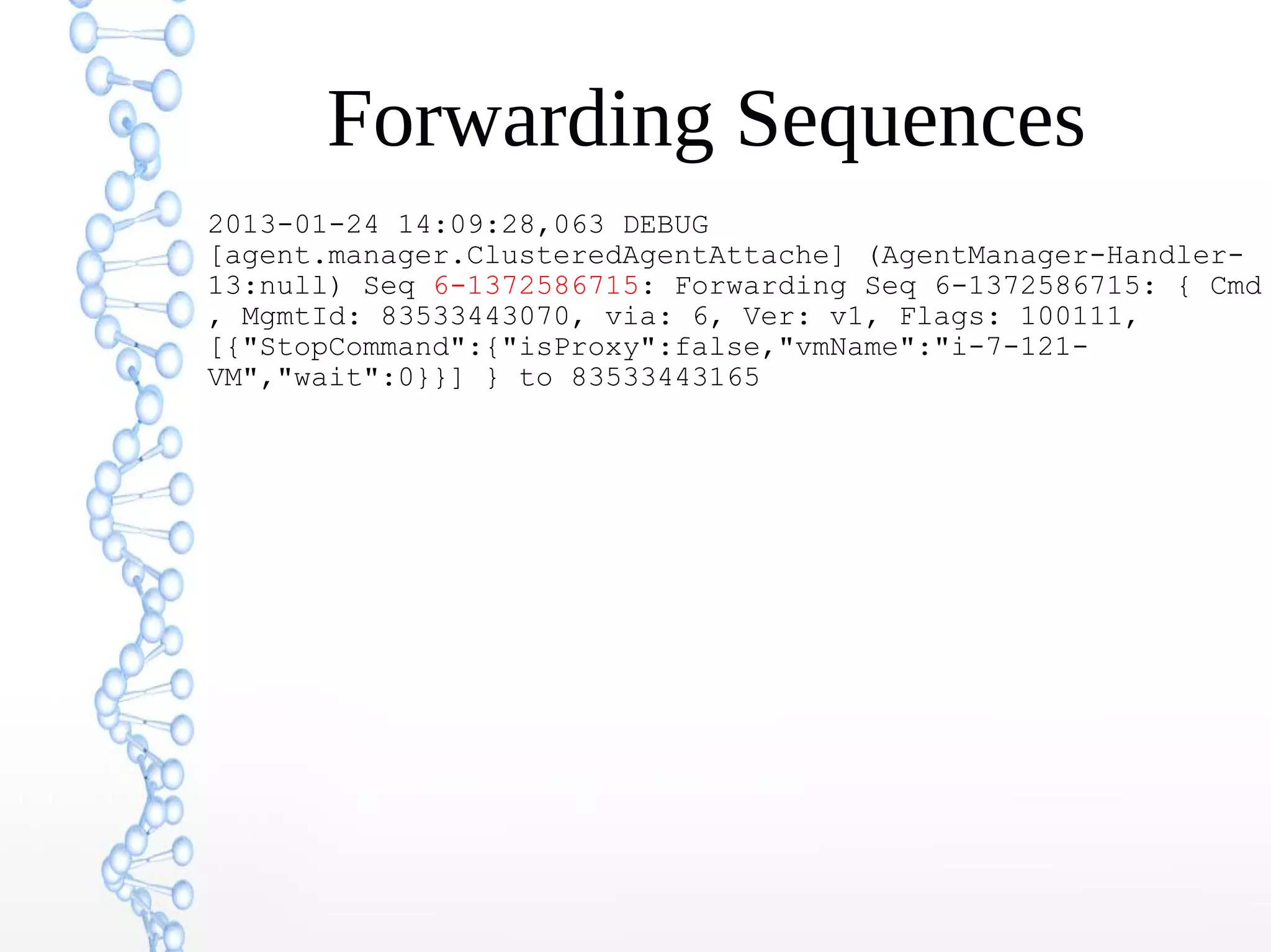 Forwarding Sequences
2013-01-24 14:09:28,063 DEBUG
[agent.manager.ClusteredAgentAttache] (AgentManager-Handler-
13:null) Seq 6-1372586715: Forwarding Seq 6-1372586715: { Cmd
, MgmtId: 83533443070, via: 6, Ver: v1, Flags: 100111,
[{"StopCommand":{"isProxy":false,"vmName":"i-7-121-
VM","wait":0}}] } to 83533443165
 
