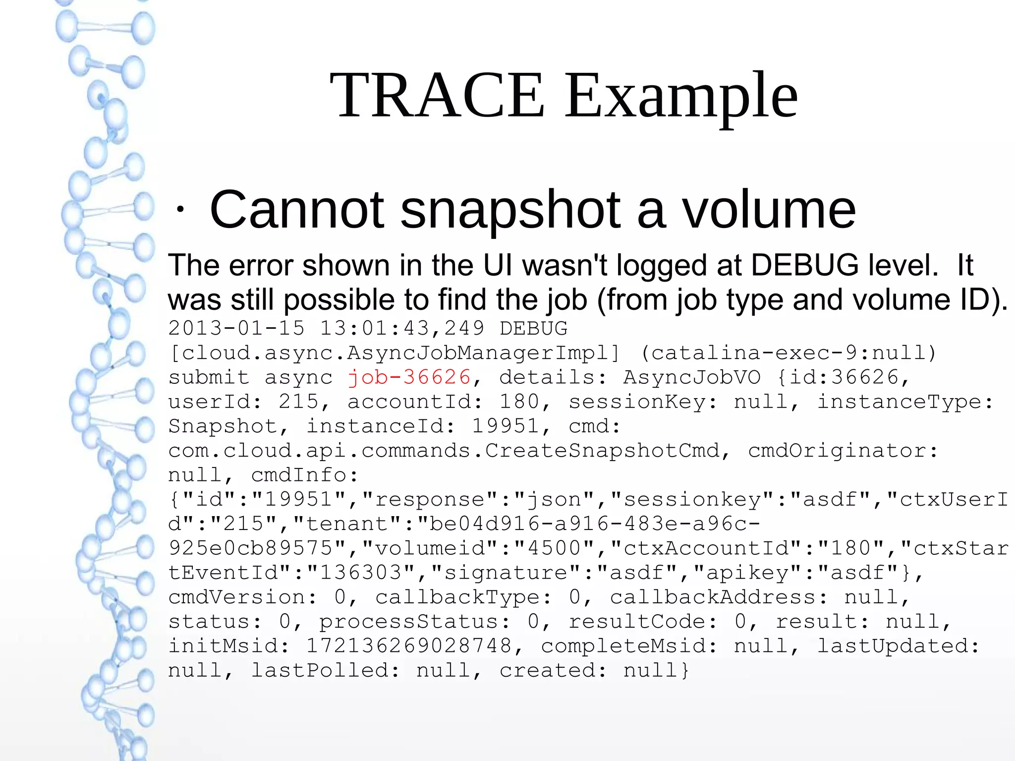 TRACE Example
●
Cannot snapshot a volume
The error shown in the UI wasn't logged at DEBUG level. It
was still possible to find the job (from job type and volume ID).
2013-01-15 13:01:43,249 DEBUG
[cloud.async.AsyncJobManagerImpl] (catalina-exec-9:null)
submit async job-36626, details: AsyncJobVO {id:36626,
userId: 215, accountId: 180, sessionKey: null, instanceType:
Snapshot, instanceId: 19951, cmd:
com.cloud.api.commands.CreateSnapshotCmd, cmdOriginator:
null, cmdInfo:
{"id":"19951","response":"json","sessionkey":"asdf","ctxUserI
d":"215","tenant":"be04d916-a916-483e-a96c-
925e0cb89575","volumeid":"4500","ctxAccountId":"180","ctxStar
tEventId":"136303","signature":"asdf","apikey":"asdf"},
cmdVersion: 0, callbackType: 0, callbackAddress: null,
status: 0, processStatus: 0, resultCode: 0, result: null,
initMsid: 172136269028748, completeMsid: null, lastUpdated:
null, lastPolled: null, created: null}
 